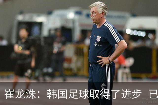 崔龙洙：韩国足球取得了进步 已跻身世界先进国家之列